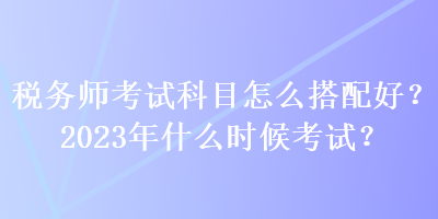 稅務(wù)師考試科目怎么搭配好？2023年什么時候考試？