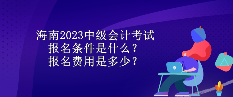 海南2023中級會計考試報名條件是什么？報名費用是多少？