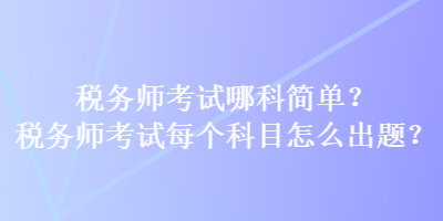 稅務(wù)師考試哪科簡單？稅務(wù)師考試每個科目怎么出題？