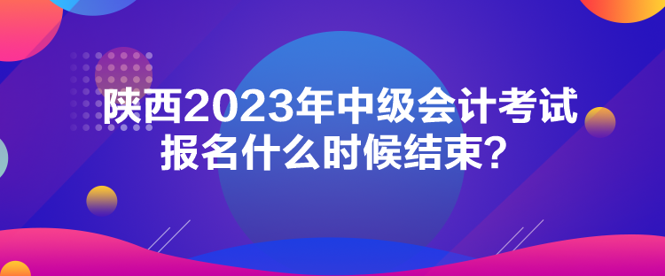 陜西2023年中級會計考試報名什么時候結束？