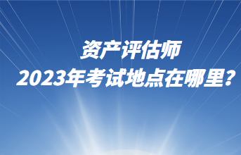 資產(chǎn)評估師2023年考試地點(diǎn)在哪里？