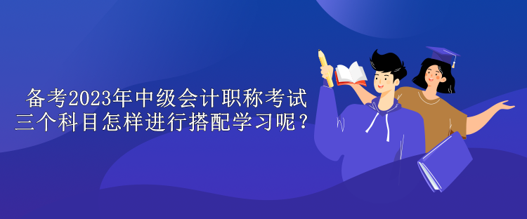 備考2023年中級(jí)會(huì)計(jì)職稱考試 三個(gè)科目怎樣進(jìn)行搭配學(xué)習(xí)呢？