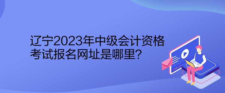 遼寧2023年中級會計資格考試報名網(wǎng)址是哪里？