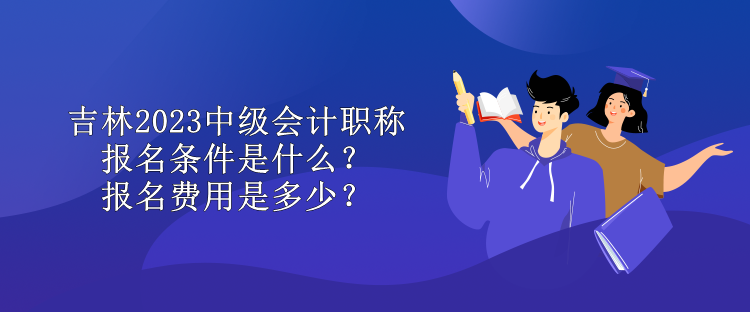 吉林2023中級會計職稱報名條件是什么？報名費用是多少？