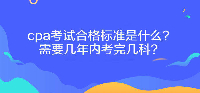 cpa考試合格標準是什么？需要幾年內考完幾科？