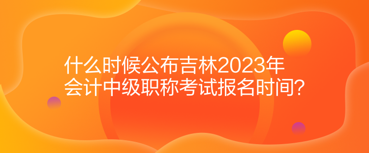 什么時(shí)候公布吉林2023年會(huì)計(jì)中級(jí)職稱(chēng)考試報(bào)名時(shí)間？