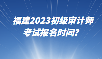 福建2023初級(jí)審計(jì)師考試報(bào)名時(shí)間？