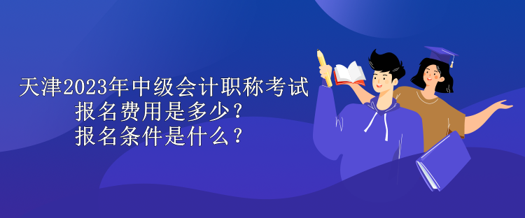 天津2023年中級會計職稱考試報名費用是多少？報名條件是什么？