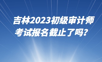 吉林2023初級審計師考試報名截止了嗎？