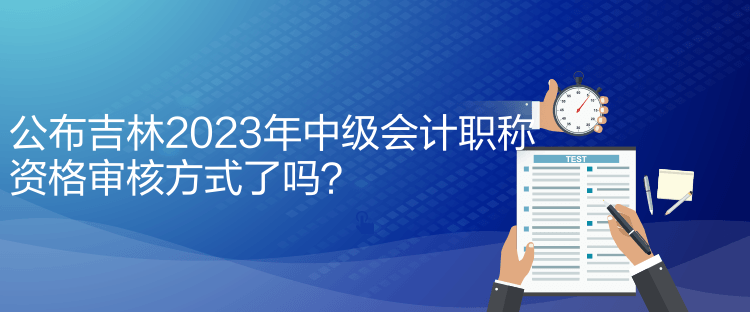 公布吉林2023年中級會計職稱資格審核方式了嗎？