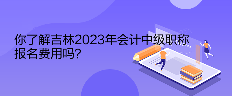 你了解吉林2023年會計中級職稱報名費用嗎？