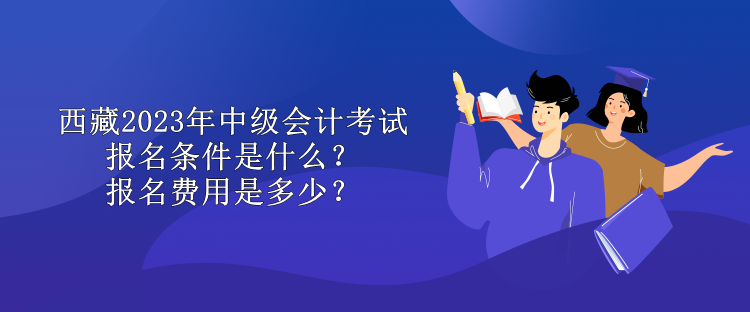 西藏2023年中級(jí)會(huì)計(jì)考試報(bào)名條件是什么？報(bào)名費(fèi)用是多少？