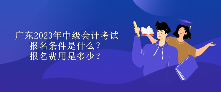 廣東2023年中級會計考試報名條件是什么？報名費用是多少？