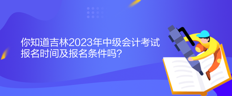 你知道吉林2023年中級會計考試報名時間及報名條件嗎？