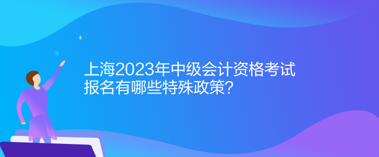 上海2023年中級(jí)會(huì)計(jì)資格考試報(bào)名有哪些特殊政策？