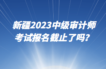 新疆2023中級(jí)審計(jì)師考試報(bào)名截止了嗎？