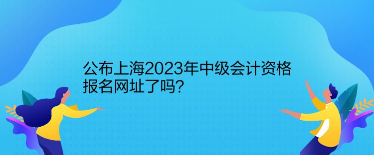 公布上海2023年中級會(huì)計(jì)資格報(bào)名網(wǎng)址了嗎？