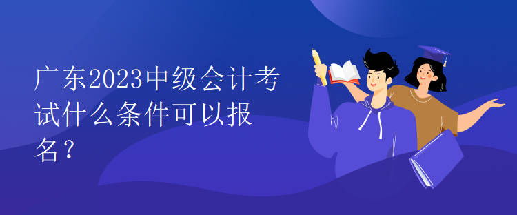 廣東2023中級會計考試什么條件可以報名？