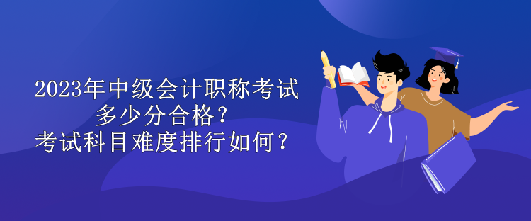 2023年中級會計職稱考試多少分合格？考試科目難度排行如何？