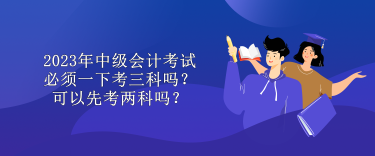 2023年中級(jí)會(huì)計(jì)考試必須一下考三科嗎？可以先考兩科嗎？