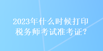 2023年什么時(shí)候打印稅務(wù)師考試準(zhǔn)考證？