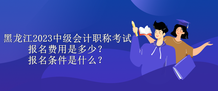 黑龍江2023中級會計職稱考試報名費用是多少？報名條件是什么？