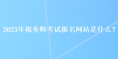 2023年稅務(wù)師考試報(bào)名網(wǎng)站是什么？