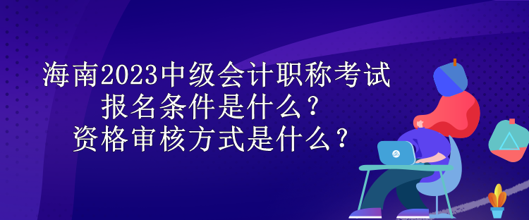 海南2023中級(jí)會(huì)計(jì)職稱考試報(bào)名條件是什么？資格審核方式是什么？