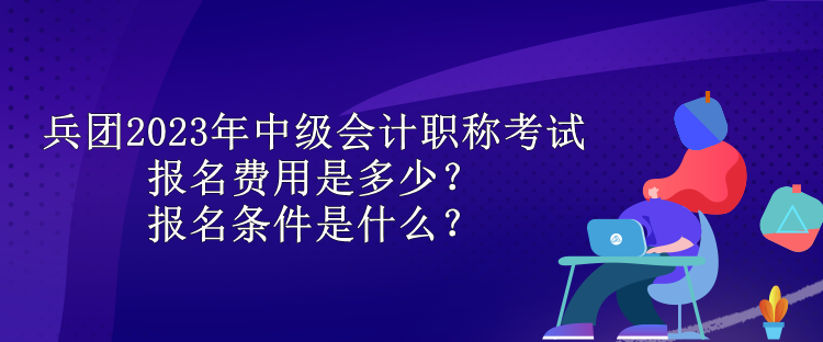 兵團2023年中級會計職稱考試報名費用是多少？報名條件是什么？