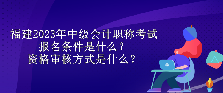 福建2023年中級會計職稱考試報名條件是什么？資格審核方式是什么？