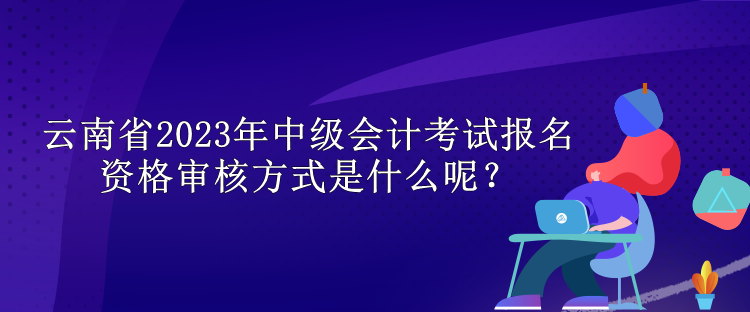 云南省2023年中級會計考試報名資格審核方式是什么呢？