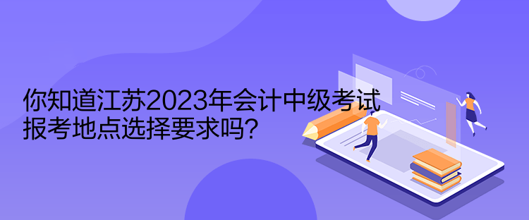 你知道江蘇2023年會計中級考試報考地點選擇要求嗎？