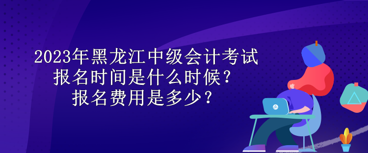 2023年黑龍江中級會計考試報名時間是什么時候？報名費用是多少？