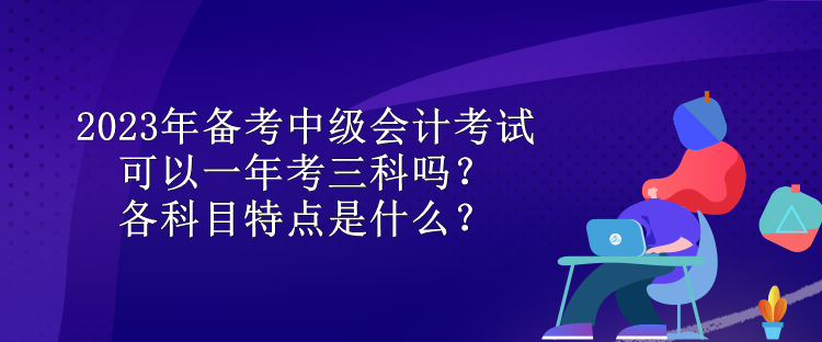 2023年備考中級會計(jì)考試可以一年考三科嗎？各科目特點(diǎn)是什么？