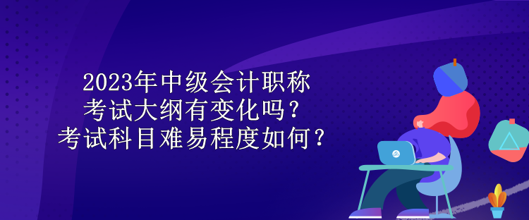 2023年中級(jí)會(huì)計(jì)職稱考試大綱有變化嗎？考試科目難易程度如何？