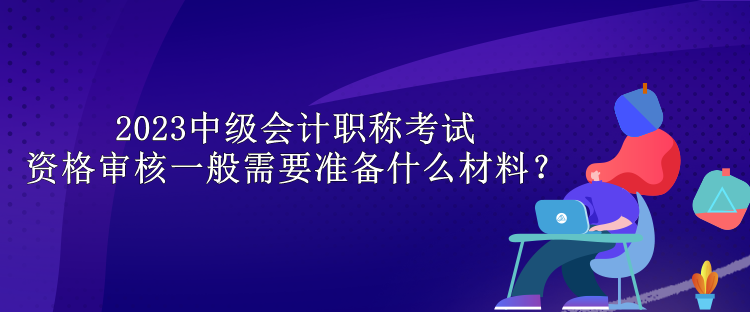 2023中級(jí)會(huì)計(jì)職稱考試資格審核一般需要準(zhǔn)備什么材料？