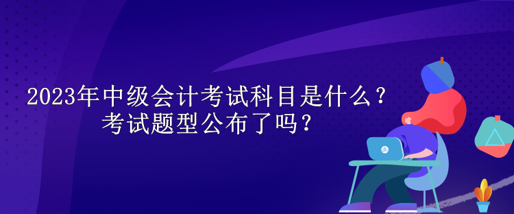 2023年中級會計考試科目是什么？考試題型公布了嗎？