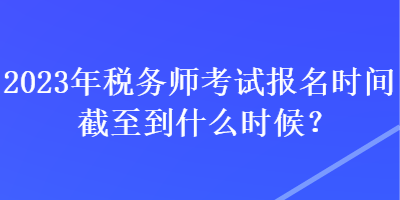 2023年稅務(wù)師考試報名時間截至到什么時候？