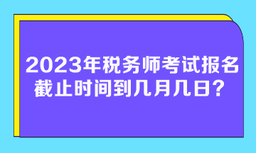 2023年稅務(wù)師考試報名截止時間到幾月幾日？