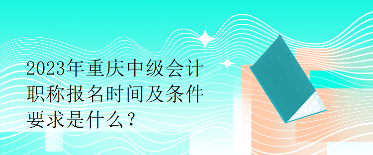 2023年重慶中級(jí)會(huì)計(jì)職稱報(bào)名時(shí)間及條件要求是什么？