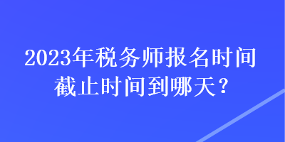 2023年稅務(wù)師報(bào)名時(shí)間截止時(shí)間到哪天？