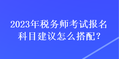 2023年稅務(wù)師考試報(bào)名科目建議怎么搭配？