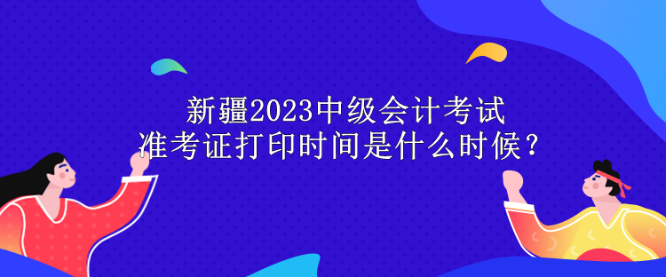 新疆2023中級會計考試準(zhǔn)考證打印時間是什么時候？