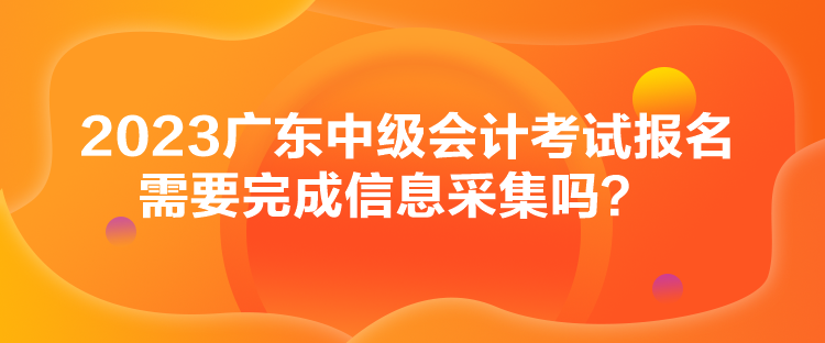 2023廣東中級會計考試報名需要完成信息采集嗎？