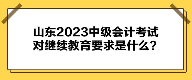 山東2023中級(jí)會(huì)計(jì)考試對(duì)繼續(xù)教育要求是什么？