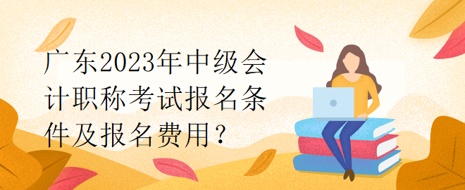 廣東2023年中級會計職稱考試報名條件及報名費用？