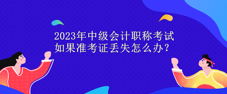 2023年中級(jí)會(huì)計(jì)職稱考試 如果準(zhǔn)考證丟失怎么辦？