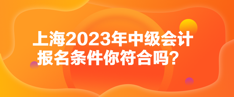 上海2023年中級(jí)會(huì)計(jì)報(bào)名條件你符合嗎？