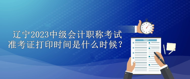 遼寧2023中級會計職稱考試準考證打印時間是什么時候？