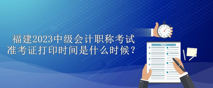 福建2023中級會計職稱考試準(zhǔn)考證打印時間是什么時候？